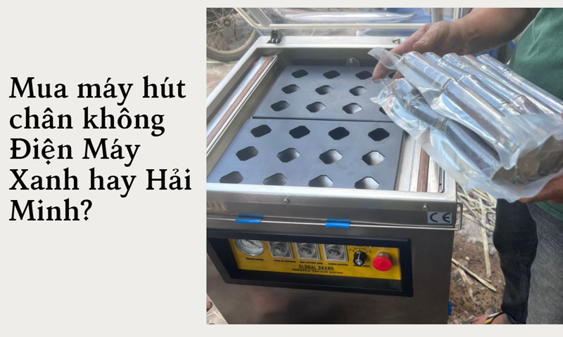 Mua máy hút chân không Điện Máy Xanh hay Hải Minh?
